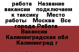 работа › Название вакансии ­ подключаем к таксику  › Место работы ­ Москва - Все города Работа » Вакансии   . Калининградская обл.,Калининград г.